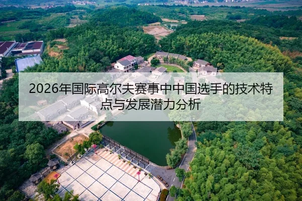 2026年国际高尔夫赛事中中国选手的技术特点与发展潜力分析