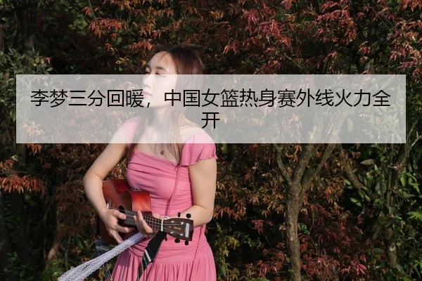 李梦三分回暖，中国女篮热身赛外线火力全开