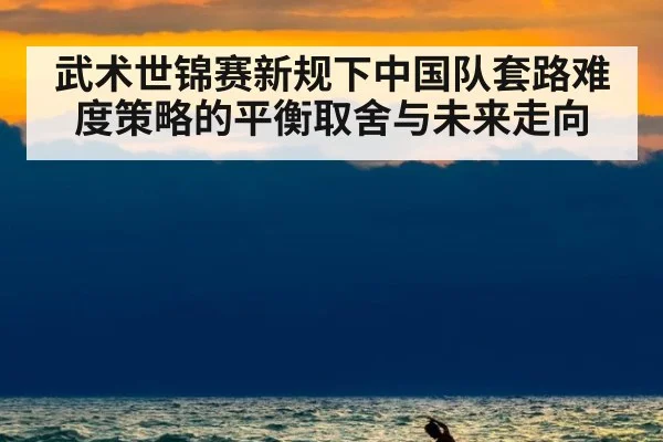 武术世锦赛新规下中国队套路难度策略的平衡取舍与未来走向