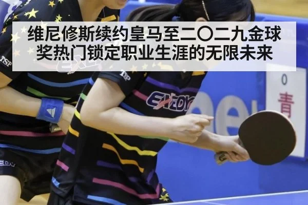 维尼修斯续约皇马至二〇二九金球奖热门锁定职业生涯的无限未来